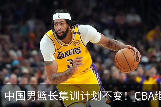中国男篮长集训计划不变！CBA继续为世预赛让路，单次停赛1个月