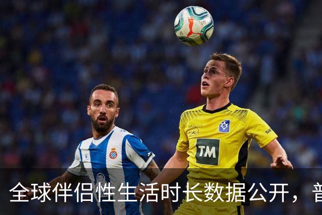 全球伴侣性生活时长数据公开，普遍不超过10分钟就不行了！