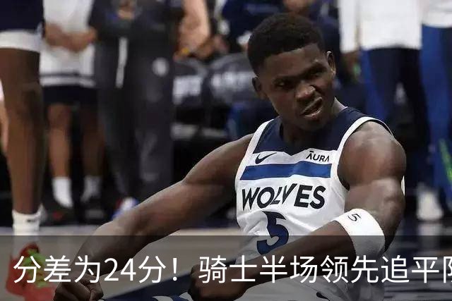 分差为24分！骑士半场领先追平队史对阵76人领先最多纪录！