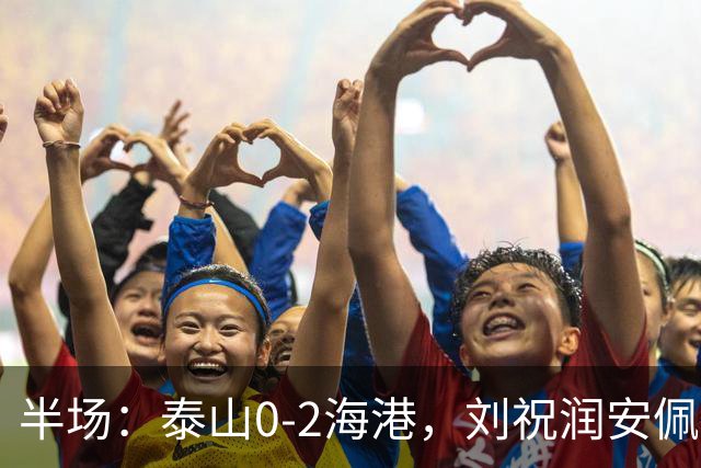 半场：泰山0-2海港，刘祝润安佩姆破门，谢文能关键解围