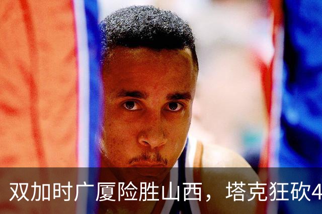 双加时广厦险胜山西，塔克狂砍44分，杜锋这番话被比赛印证
