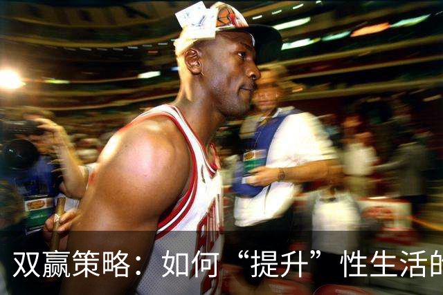 双赢策略：如何“提升”性生活的“质量”，让双方都达到巅峰