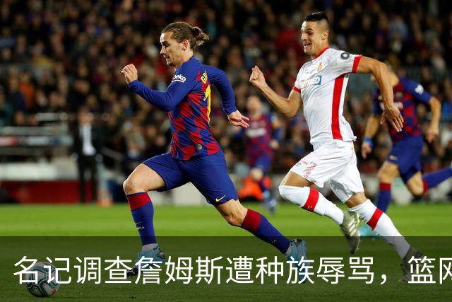 名记调查詹姆斯遭种族辱骂，篮网老板怒斥：可耻