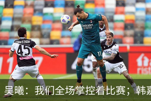 吴曦：我们全场掌控着比赛；韩嘉文的进球是努力训练的回报