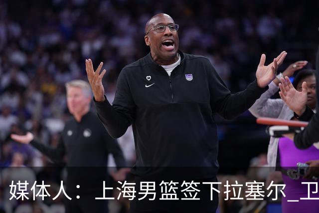 媒体人：上海男篮签下拉塞尔 卫冕希望大增 不得不感叹 有钱真好