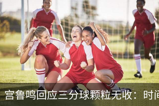 宫鲁鸣回应三分球颗粒无收：时间长了什么情况都可能遇到