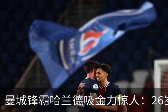 曼城锋霸哈兰德吸金力惊人：26岁身家过亿，场外投资版图曝光