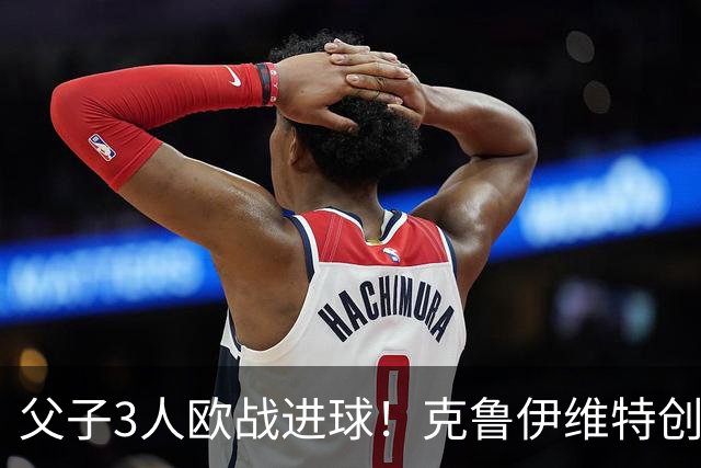 父子3人欧战进球！克鲁伊维特创纪录，伯恩茅斯2-1皇社