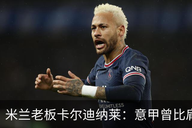 米兰老板卡尔迪纳莱：意甲曾比肩英超，不革新就会被挤垮