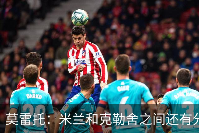 莫雷托：米兰和克勒舍之间还有分歧，后者并非唯一的总监人选