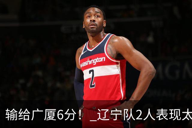 输给广厦6分！ 辽宁队2人表现太糟糕，坑惨了球队