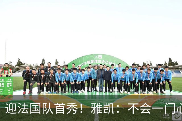迎法国队首秀！雅凯：不会一门心思想坐稳主力，该来的总会来的