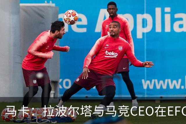 马卡：拉波尔塔与马竞CEO在EFC大会期间友好交谈，两队关系缓和