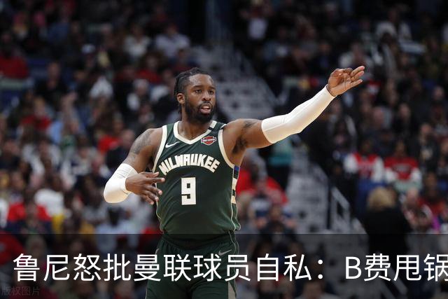 鲁尼怒批曼联球员自私：B费甩锅暴露责任感缺失