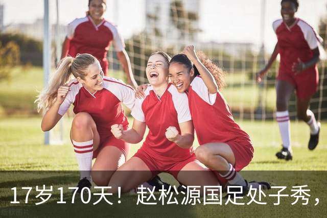 17岁170天！赵松源国足处子秀，史上最年轻国脚，破尘封23年纪录