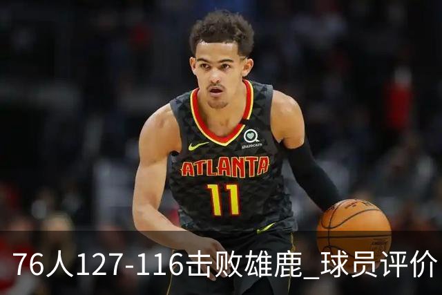 76人127-116击败雄鹿 球员评价：5人优秀，2人良好，3人低迷