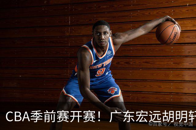 CBA季前赛开赛！广东宏远胡明轩领衔，外籍教练能否带队走出低谷